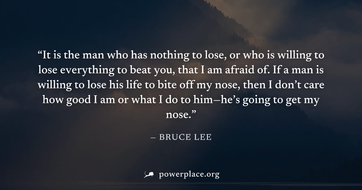 "It is the man who has nothing to lose, or who is willing to lose everything to beat you, that I am afraid of. If a man is willing to lose his life to bite off my nose, then I don’t care how good I am