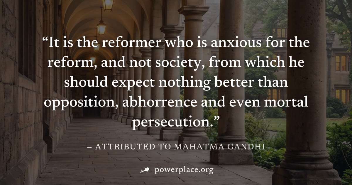 "It is the reformer who is anxious for the reform, and not society, from which he should expect nothing better than opposition, abhorrence and even mortal persecution." — Attributed to Mahatma Gandhi