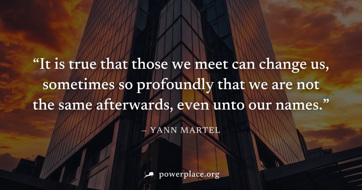 "It is true that those we meet can change us, sometimes so profoundly that we are not the same afterwards, even unto our names." — Yann Martel