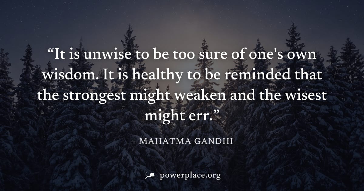 "It is unwise to be too sure of one's own wisdom. It is healthy to be reminded that the strongest might weaken and the wisest might err." — Mahatma Gandhi