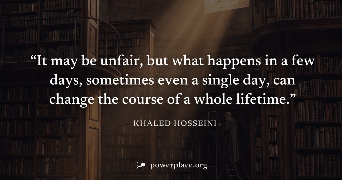 "It may be unfair, but what happens in a few days, sometimes even a single day, can change the course of a whole lifetime." — Khaled Hosseini