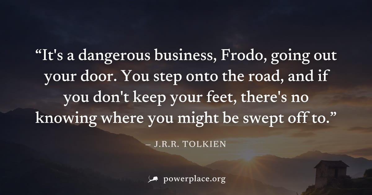 "It's a dangerous business, Frodo, going out your door. You step onto the road, and if you don't keep your feet, there's no knowing where you might be swept off to." — J.R.R. Tolkien