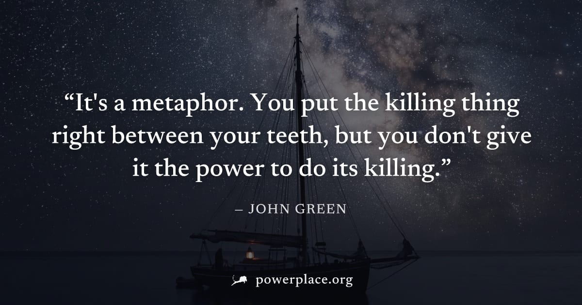 "It's a metaphor. You put the killing thing right between your teeth, but you don't give it the power to do its killing." — John Green