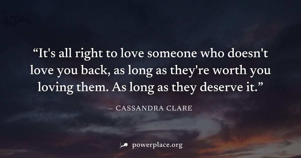 "It's all right to love someone who doesn't love you back, as long as they're worth you loving them. As long as they deserve it." — Cassandra Clare