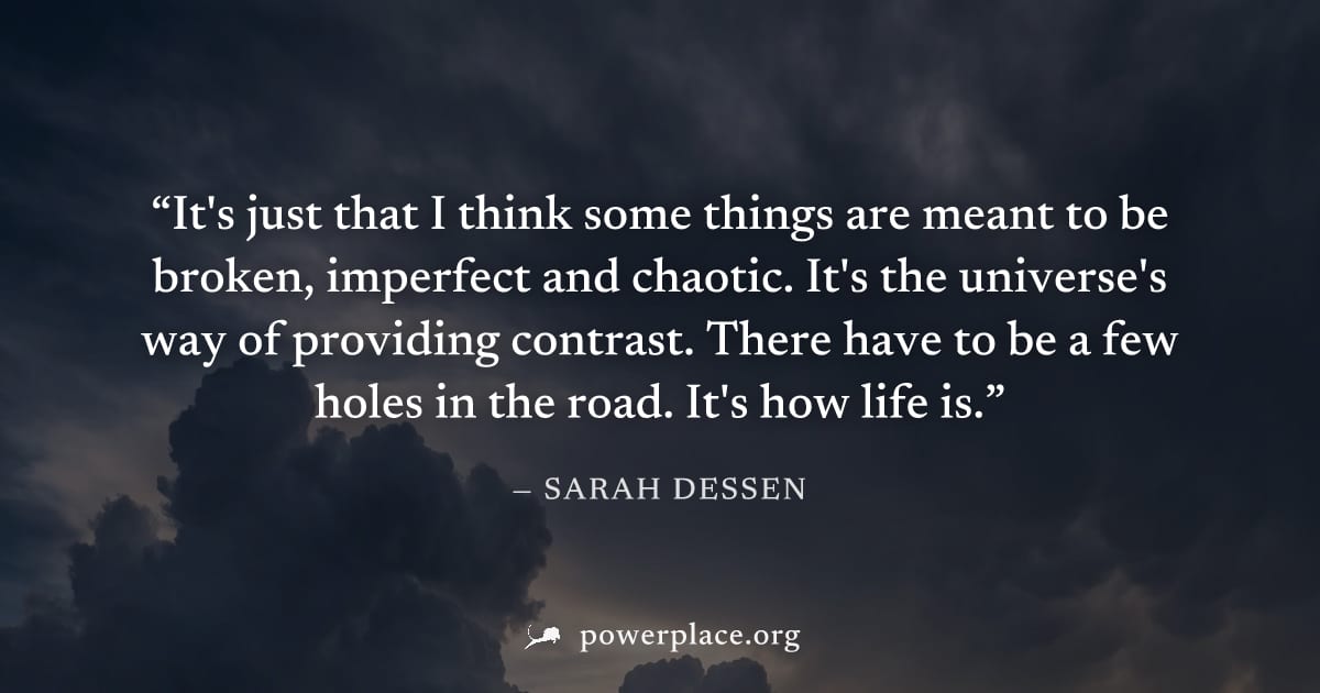"It's just that I think some things are meant to be broken, imperfect and chaotic. It's the universe's way of providing contrast. There have to be a few holes in the road. It's how life is." — Sarah D