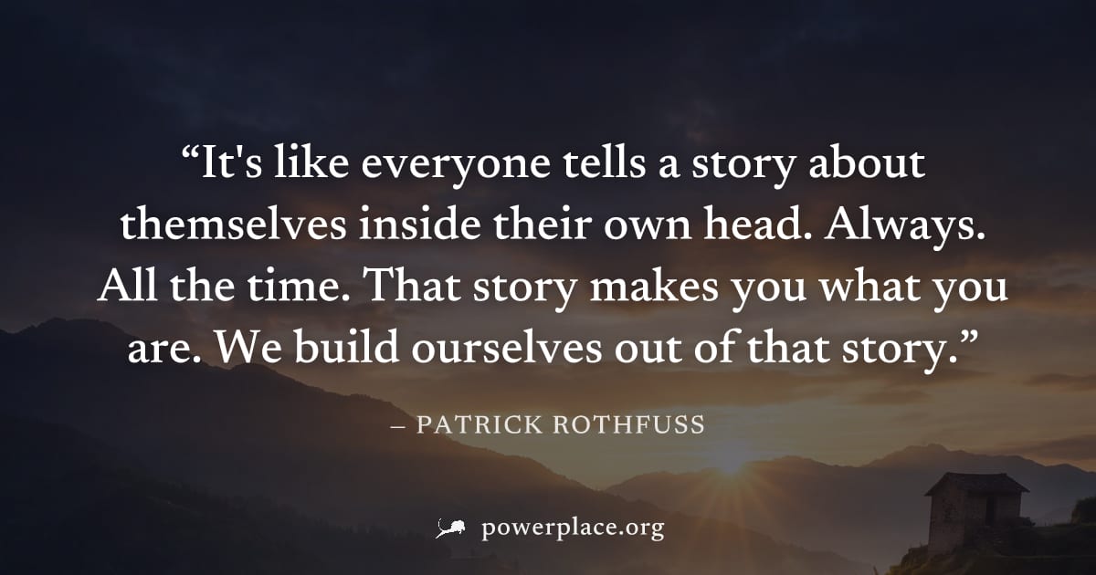 "It's like everyone tells a story about themselves inside their own head. Always. All the time. That story makes you what you are. We build ourselves out of that story." — Patrick Rothfuss