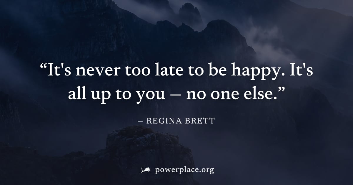 "It's never too late to be happy. It's all up to you — no one else." — Regina Brett
