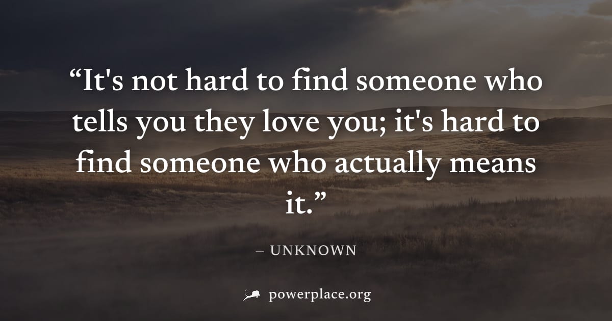 "It's not hard to find someone who tells you they love you; it's hard to find someone who actually means it." — Unknown