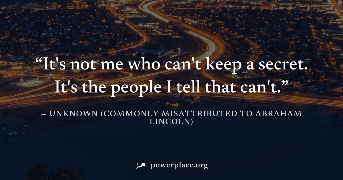 "It's not me who can't keep a secret. It's the people I tell that can't." — Unknown (commonly misattributed to Abraham Lincoln)