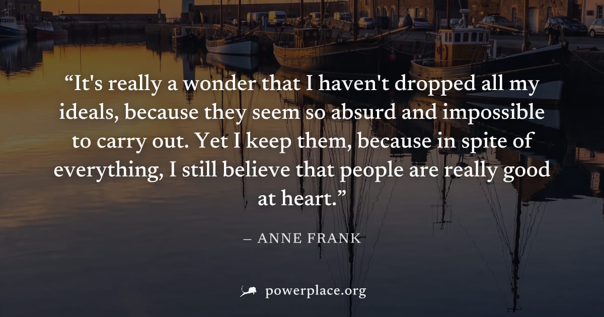 "It's really a wonder that I haven't dropped all my ideals, because they seem so absurd and impossible to carry out. Yet I keep them, because in spite of everything, I still believe that people are re
