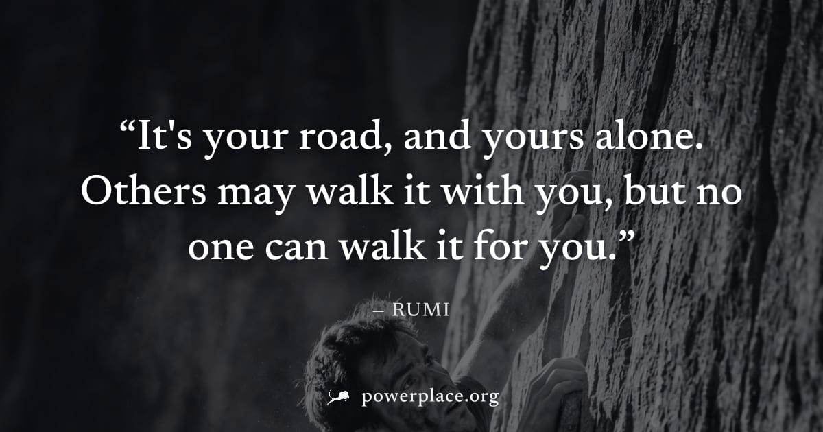 "It's your road, and yours alone. Others may walk it with you, but no one can walk it for you." — Rumi