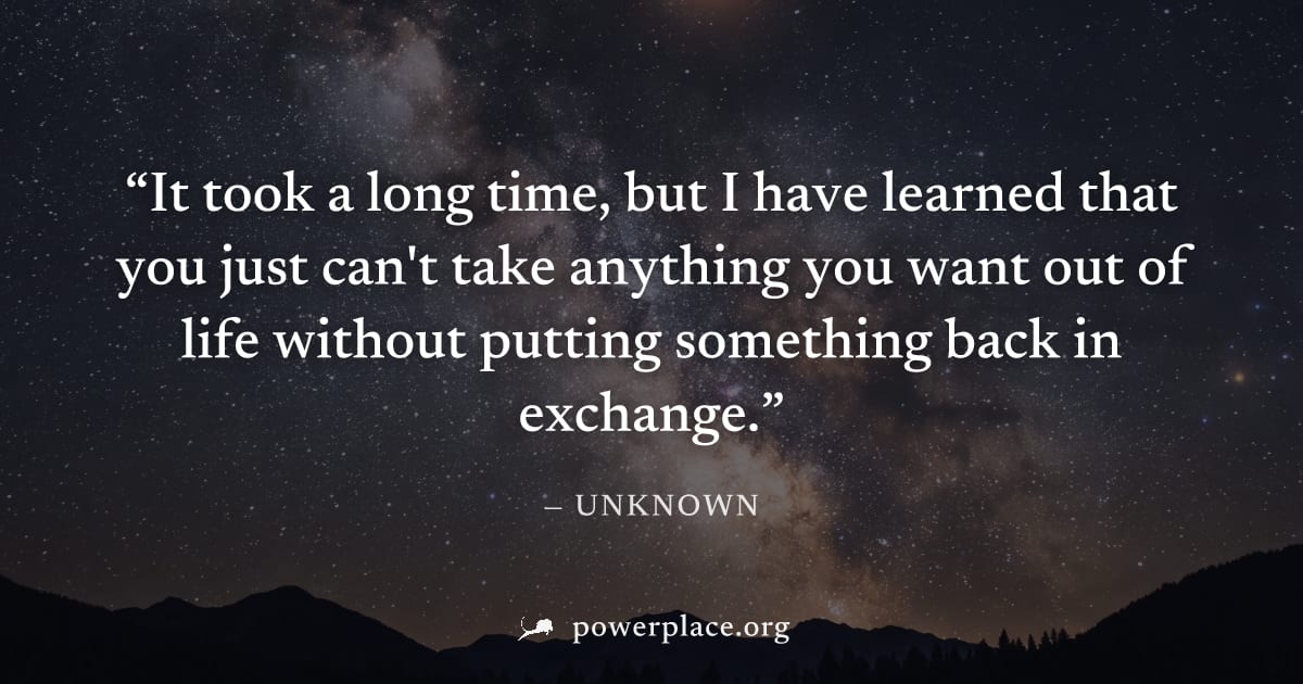 "It took a long time, but I have learned that you just can't take anything you want out of life without putting something back in exchange." — Unknown