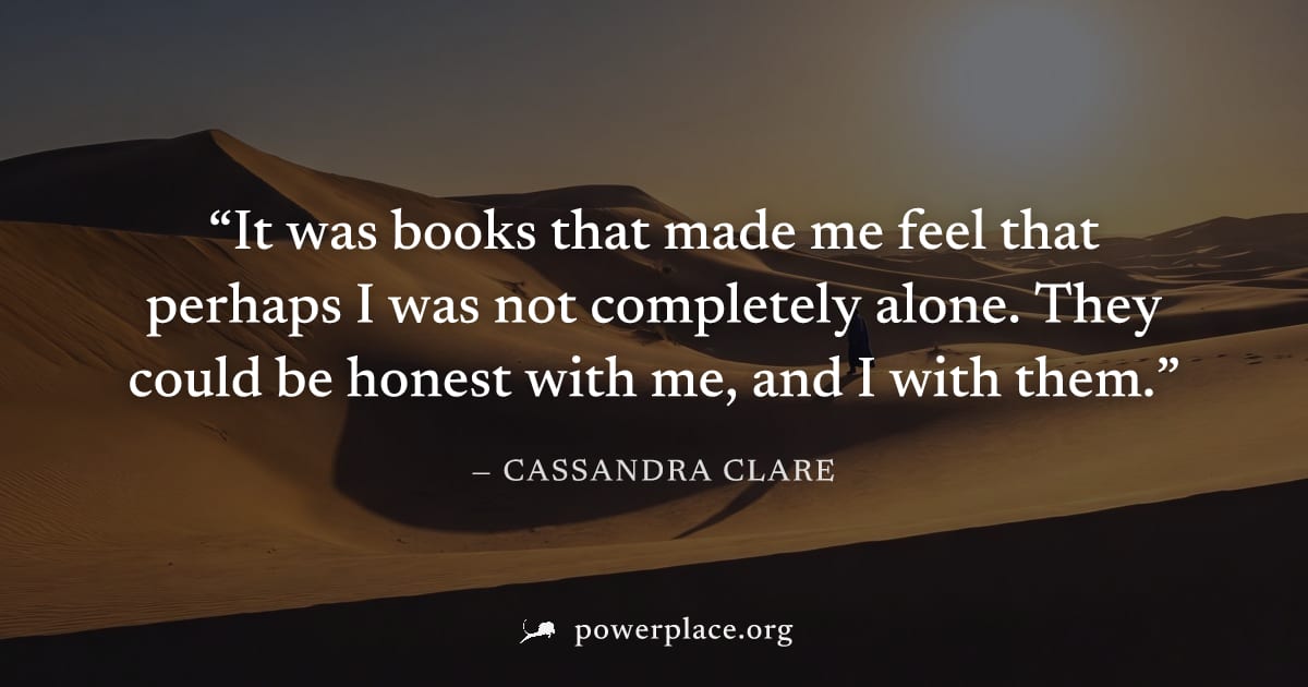"It was books that made me feel that perhaps I was not completely alone. They could be honest with me, and I with them." — Cassandra Clare