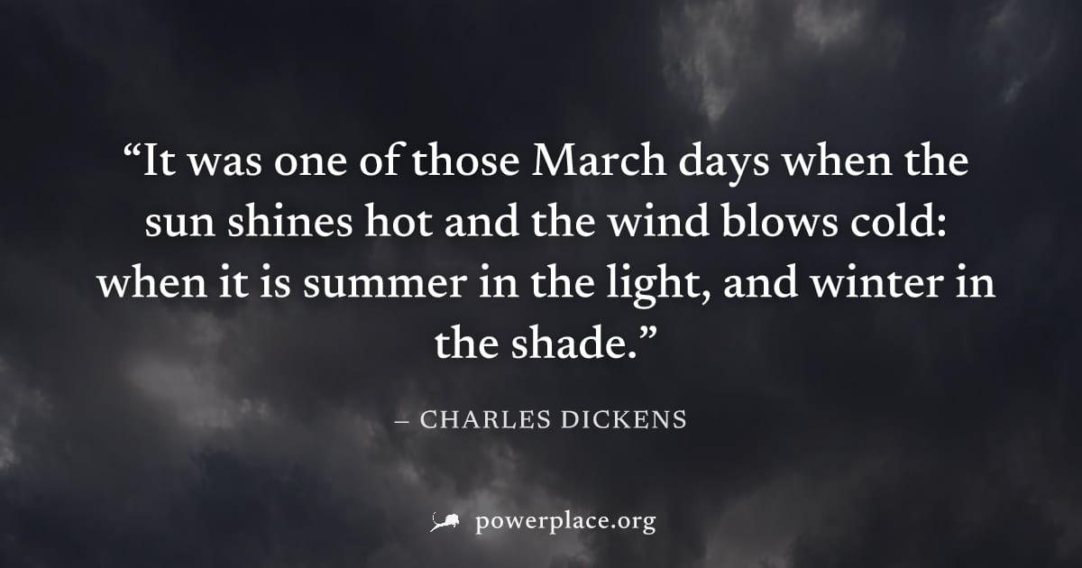 "It was one of those March days when the sun shines hot and the wind blows cold: when it is summer in the light, and winter in the shade." — Charles Dickens