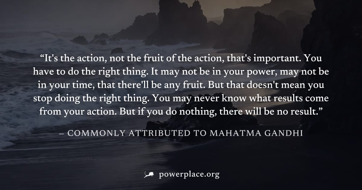 "It's the action, not the fruit of the action, that's important. You have to do the right thing. It may not be in your power, may not be in your time, that there'll be any fruit. But that doesn't mean
