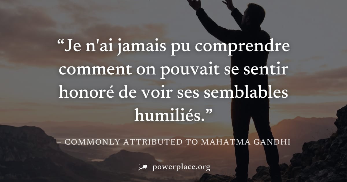 "Je n'ai jamais pu comprendre comment on pouvait se sentir honoré de voir ses semblables humiliés." — Commonly attributed to Mahatma Gandhi