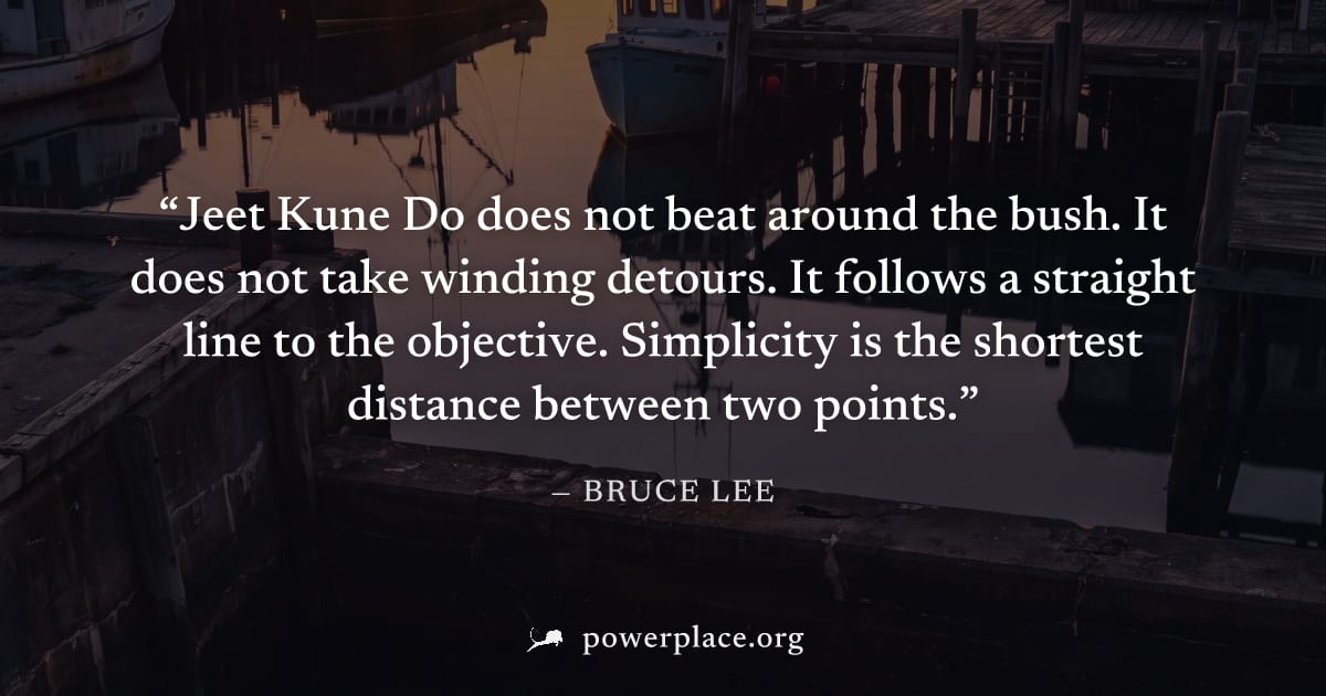 "Jeet Kune Do does not beat around the bush. It does not take winding detours. It follows a straight line to the objective. Simplicity is the shortest distance between two points." — Bruce Lee