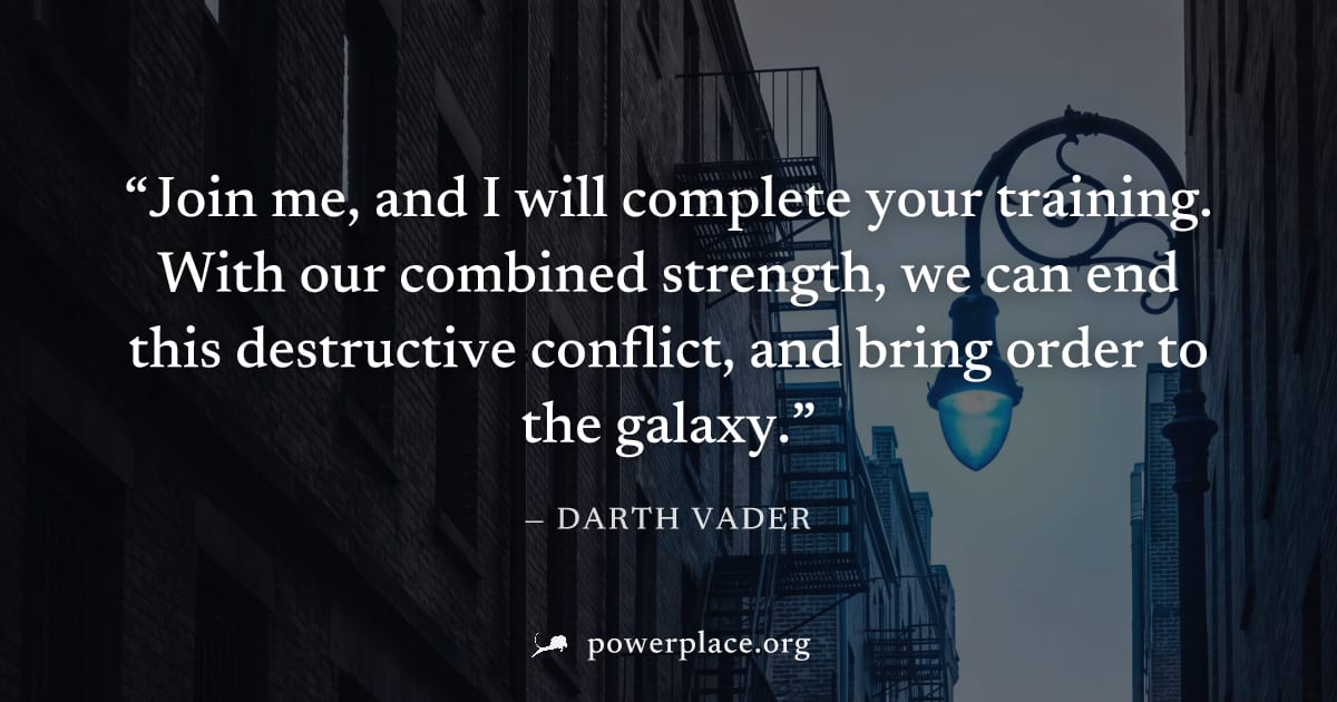 "Join me, and I will complete your training. With our combined strength, we can end this destructive conflict, and bring order to the galaxy." — Darth Vader