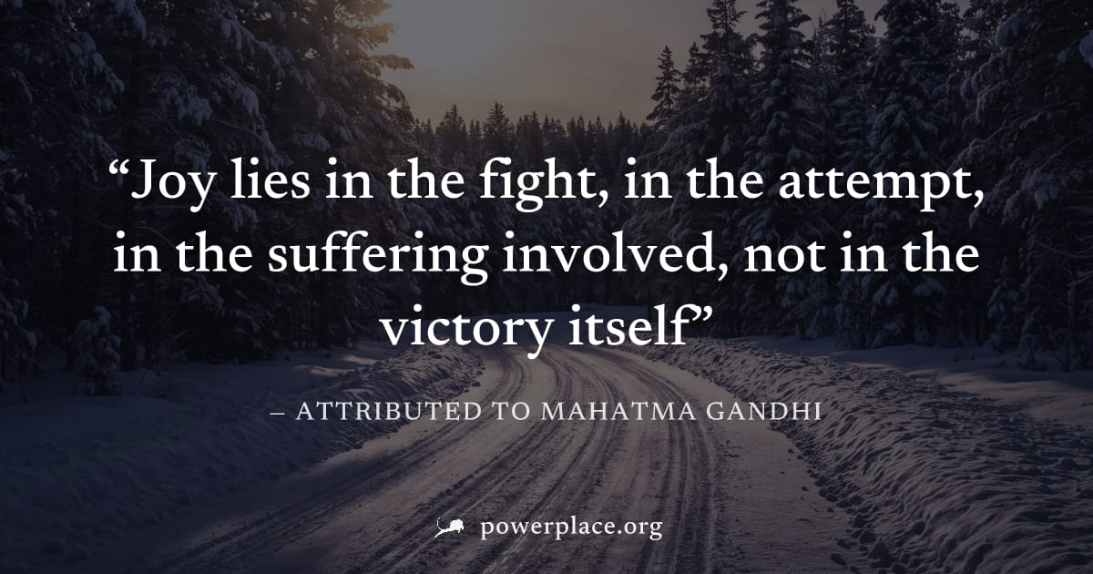 "Joy lies in the fight, in the attempt, in the suffering involved, not in the victory itself" — Attributed to Mahatma Gandhi