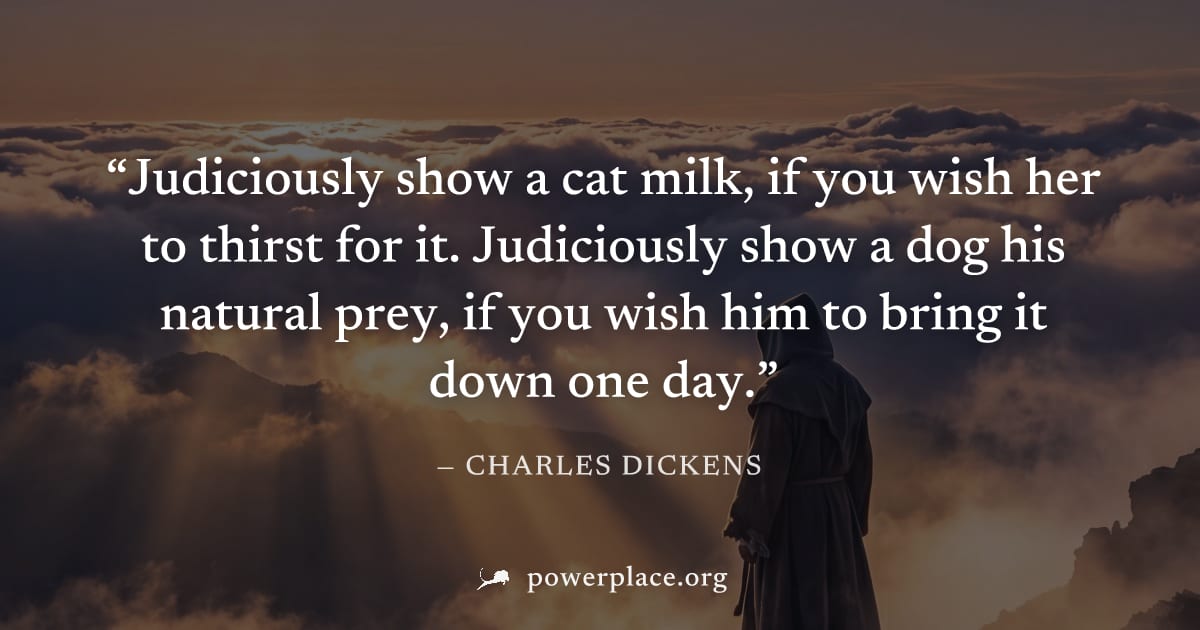 "Judiciously show a cat milk, if you wish her to thirst for it. Judiciously show a dog his natural prey, if you wish him to bring it down one day." — Charles Dickens