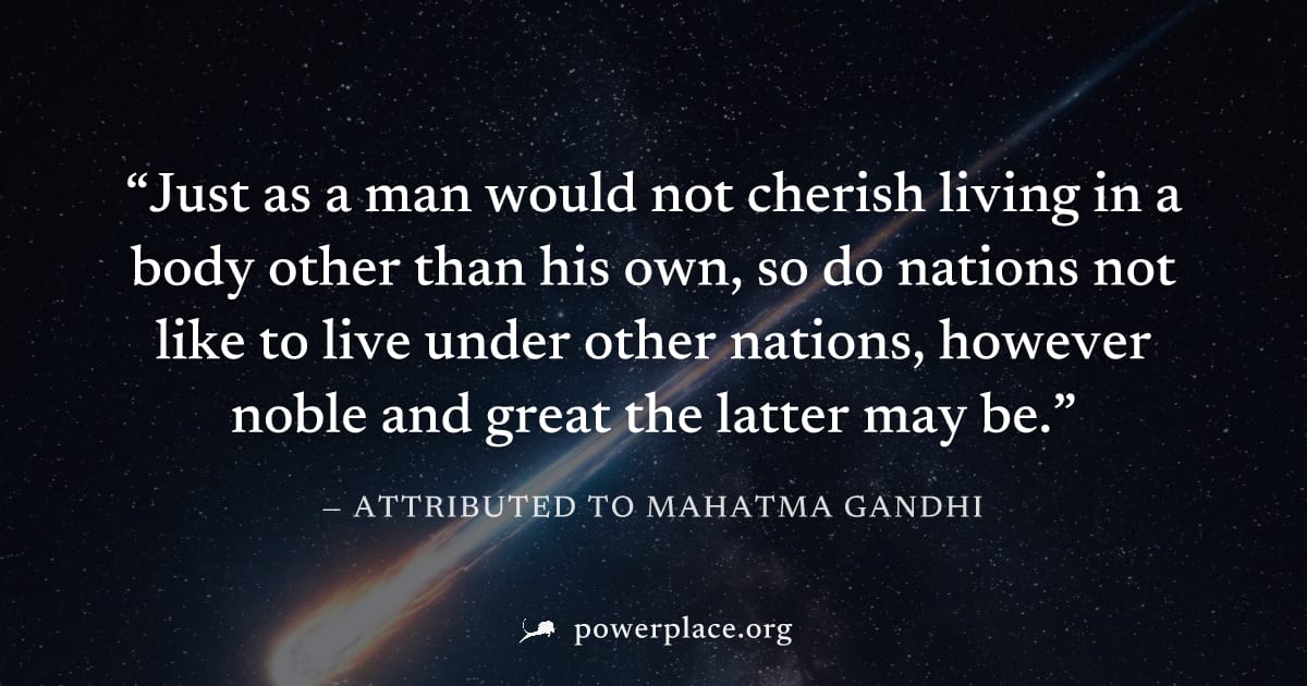 "Just as a man would not cherish living in a body other than his own, so do nations not like to live under other nations, however noble and great the latter may be." — Attributed to Mahatma Gandhi
