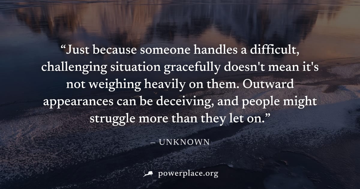 "Just because someone handles a difficult, challenging situation gracefully doesn't mean it's not weighing heavily on them. Outward appearances can be deceiving, and people might struggle more than th
