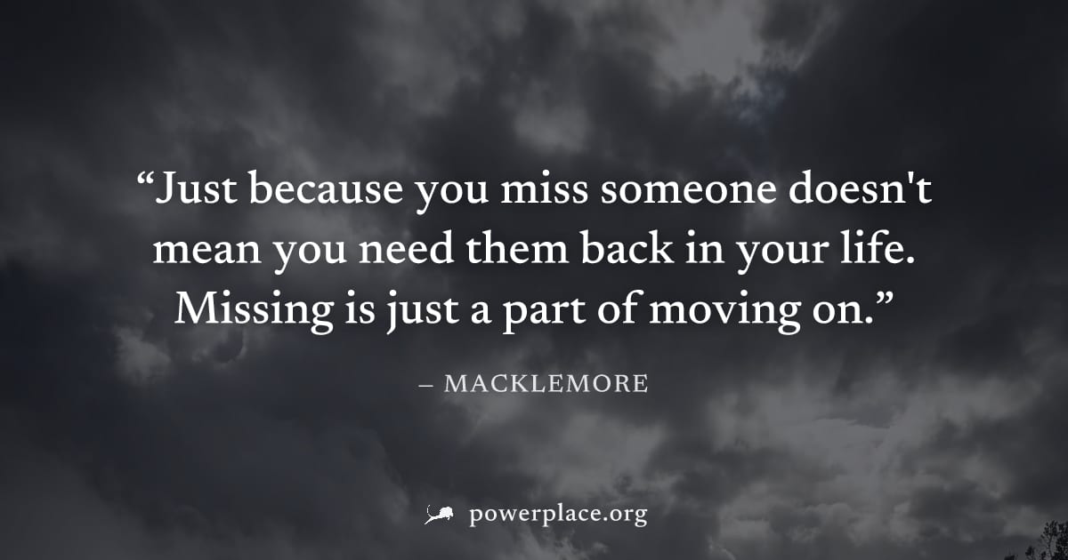 "Just because you miss someone doesn't mean you need them back in your life. Missing is just a part of moving on." — Macklemore