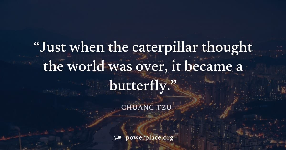 "Just when the caterpillar thought the world was over, it became a butterfly." — Chuang Tzu