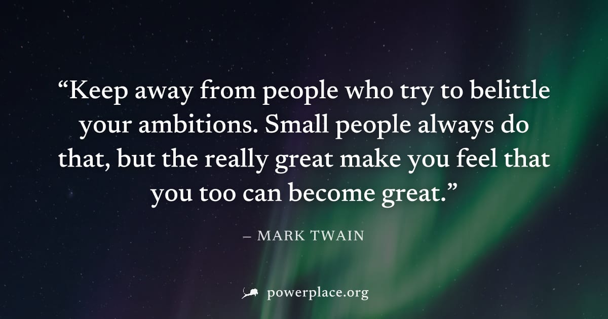 "Keep away from people who try to belittle your ambitions. Small people always do that, but the really great make you feel that you too can become great." — Mark Twain