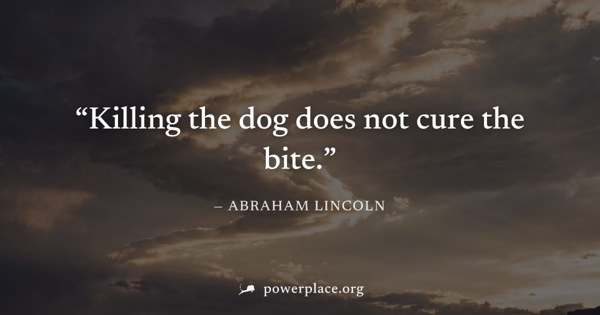 "Killing the dog does not cure the bite." — Abraham Lincoln