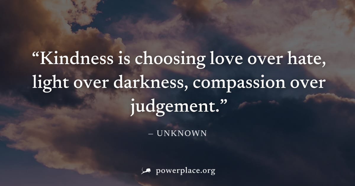 "Kindness is choosing love over hate, light over darkness, compassion over judgement." — Unknown