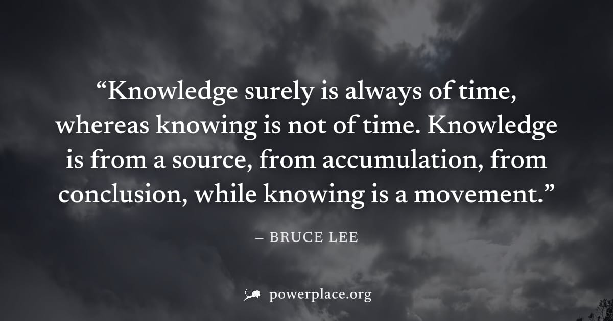 "Knowledge surely is always of time, whereas knowing is not of time. Knowledge is from a source, from accumulation, from conclusion, while knowing is a movement." — Bruce Lee