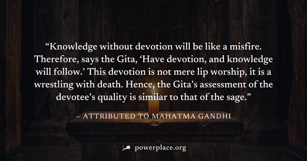 "Knowledge without devotion will be like a misfire. Therefore, says the Gita, ‘Have devotion, and knowledge will follow.’ This devotion is not mere lip worship, it is a wrestling with death. Hence, th