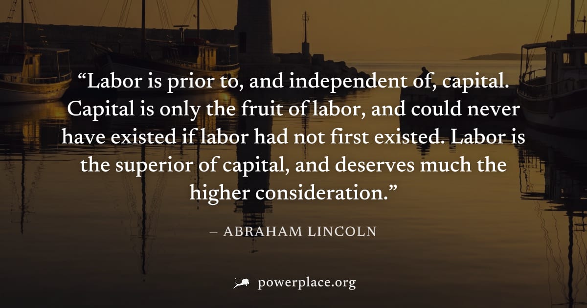 "Labor is prior to, and independent of, capital. Capital is only the fruit of labor, and could never have existed if labor had not first existed. Labor is the superior of capital, and deserves much th