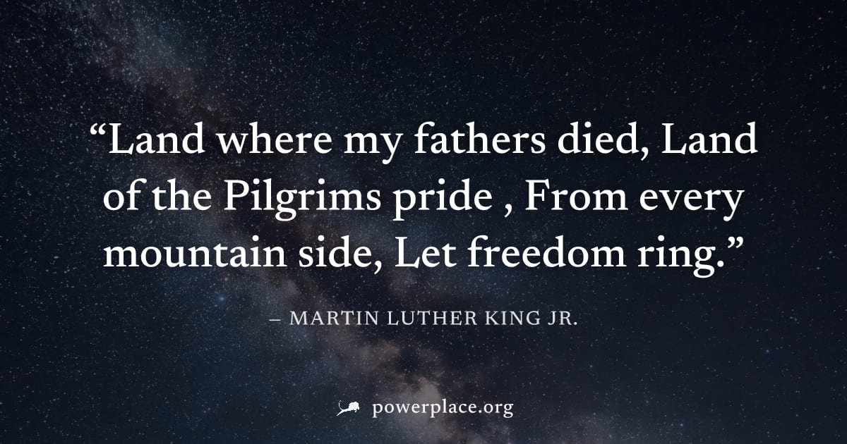 "Land where my fathers died, Land of the Pilgrims pride , From every mountain side, Let freedom ring." — Martin Luther King Jr.