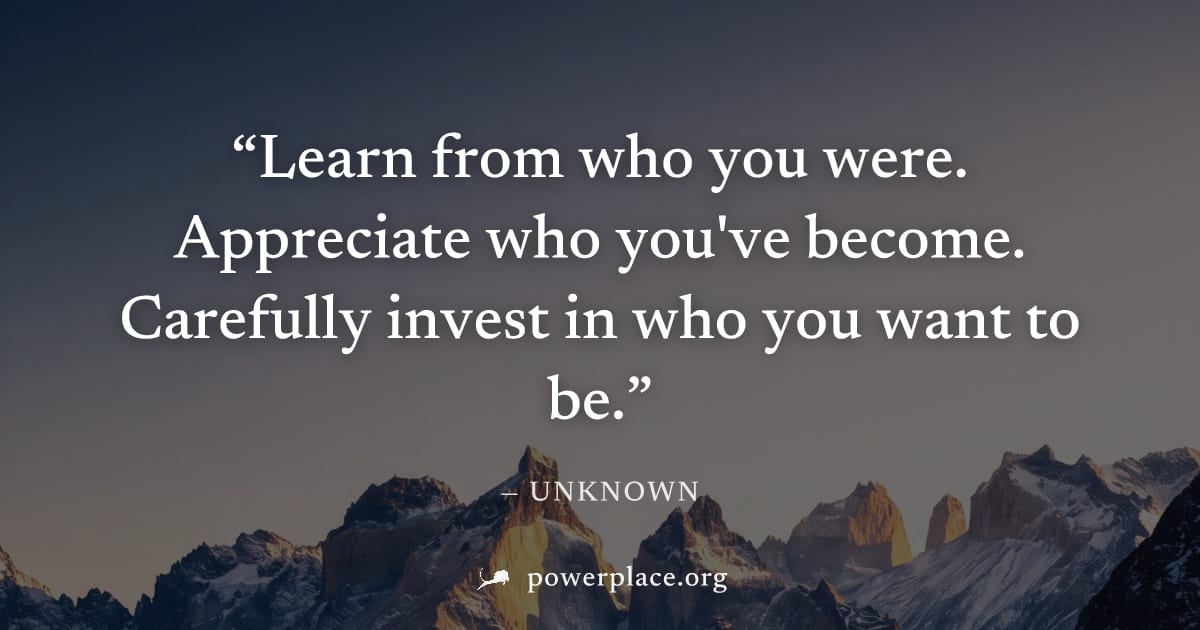 "Learn from who you were. Appreciate who you've become. Carefully invest in who you want to be." — Unknown