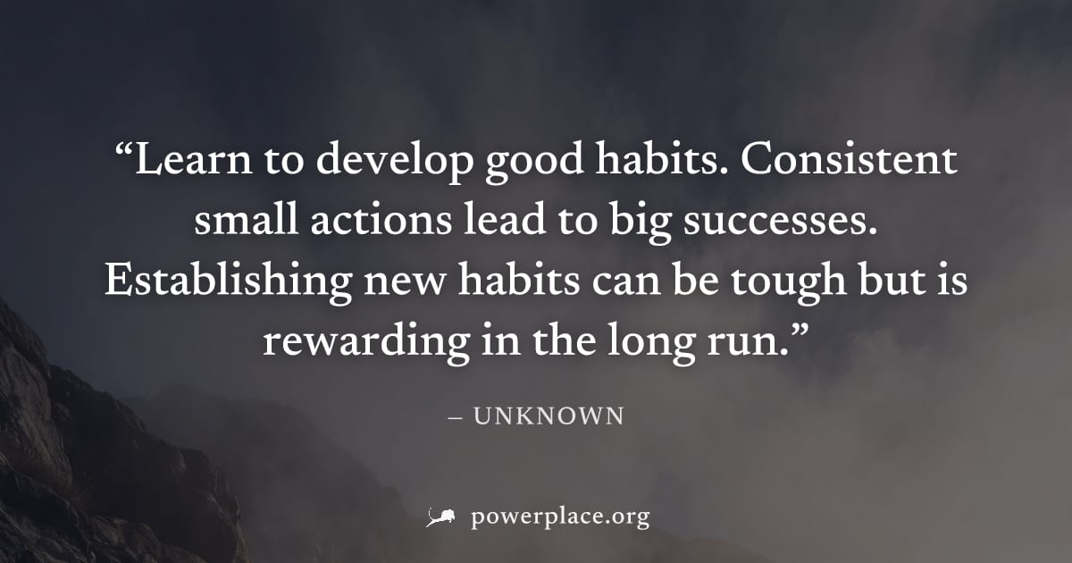 "Learn to develop good habits. Consistent small actions lead to big successes. Establishing new habits can be tough but is rewarding in the long run." — Unknown