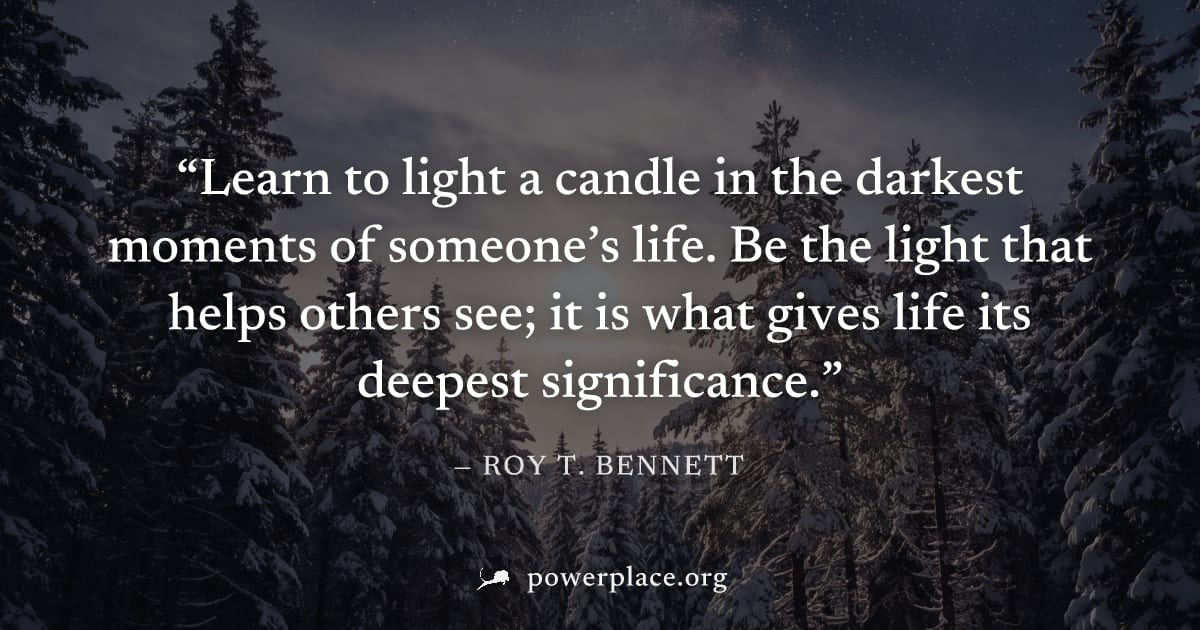 "Learn to light a candle in the darkest moments of someone’s life. Be the light that helps others see; it is what gives life its deepest significance." — Roy T. Bennett
