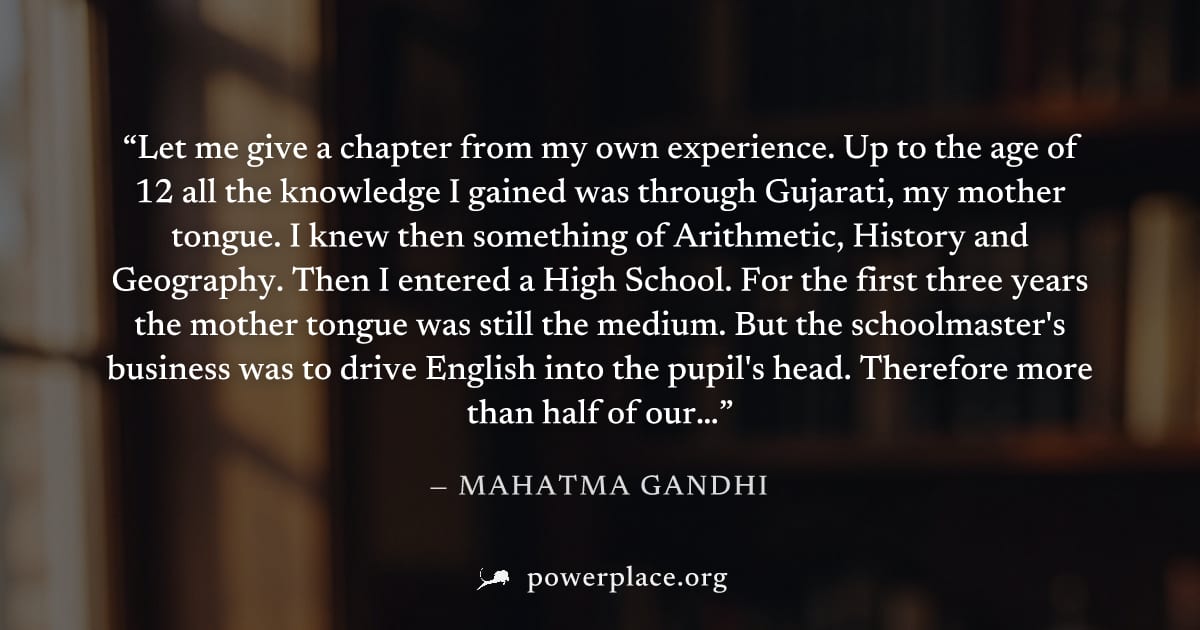"Let me give a chapter from my own experience. Up to the age of 12 all the knowledge I gained was through Gujarati, my mother tongue. I knew then something of Arithmetic, History and Geography. Then I