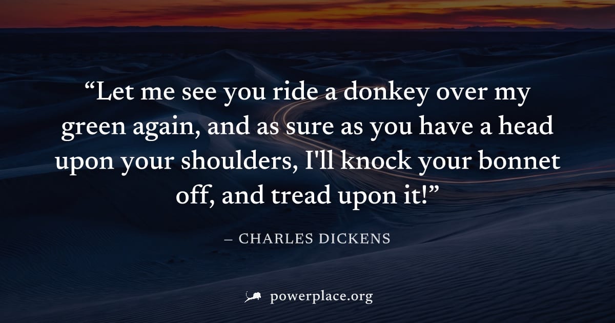 "Let me see you ride a donkey over my green again, and as sure as you have a head upon your shoulders, I'll knock your bonnet off, and tread upon it!" — Charles Dickens