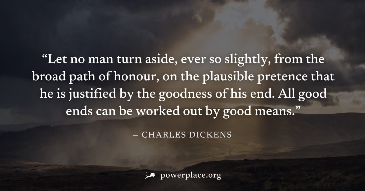 "Let no man turn aside, ever so slightly, from the broad path of honour, on the plausible pretence that he is justified by the goodness of his end. All good ends can be worked out by good means." — Ch