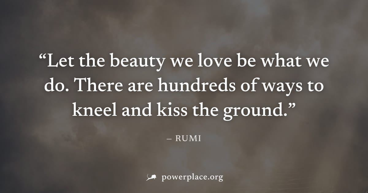"Let the beauty we love be what we do. There are hundreds of ways to kneel and kiss the ground." — Rumi