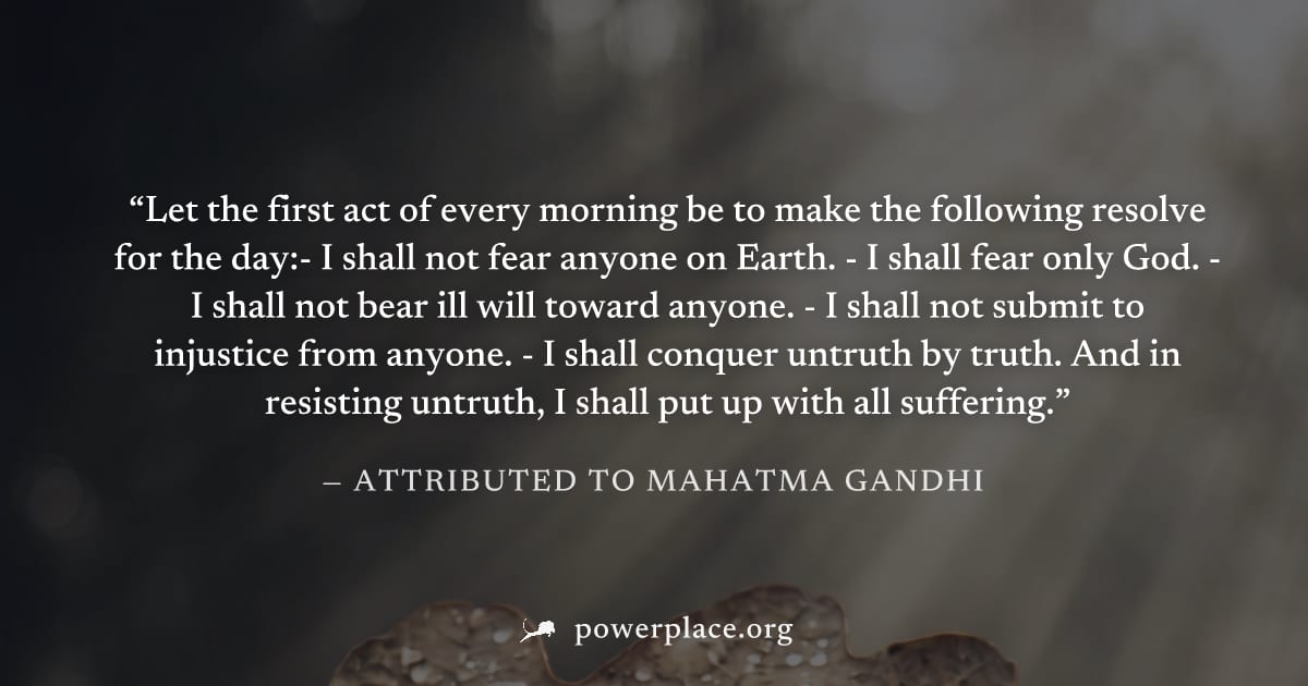 "Let the first act of every morning be to make the following resolve for the day:- I shall not fear anyone on Earth. - I shall fear only God. - I shall not bear ill will toward anyone. - I shall not s