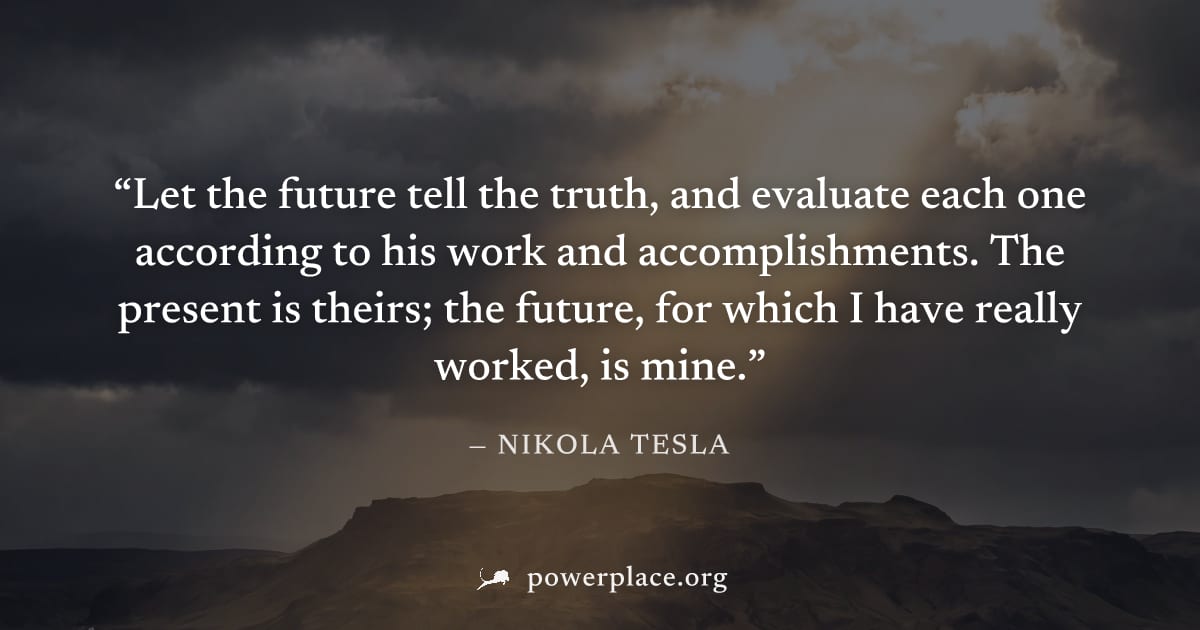 "Let the future tell the truth, and evaluate each one according to his work and accomplishments. The present is theirs; the future, for which I have really worked, is mine." — Nikola Tesla