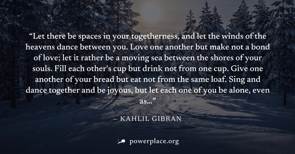 "Let there be spaces in your togetherness, and let the winds of the heavens dance between you. Love one another but make not a bond of love; let it rather be a moving sea between the shores of your so