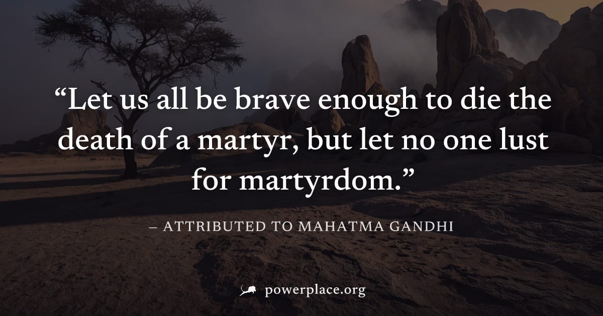 "Let us all be brave enough to die the death of a martyr, but let no one lust for martyrdom." — Attributed to Mahatma Gandhi