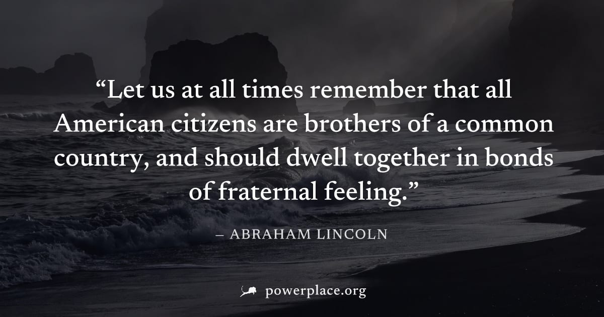 "Let us at all times remember that all American citizens are brothers of a common country, and should dwell together in bonds of fraternal feeling." — Abraham Lincoln