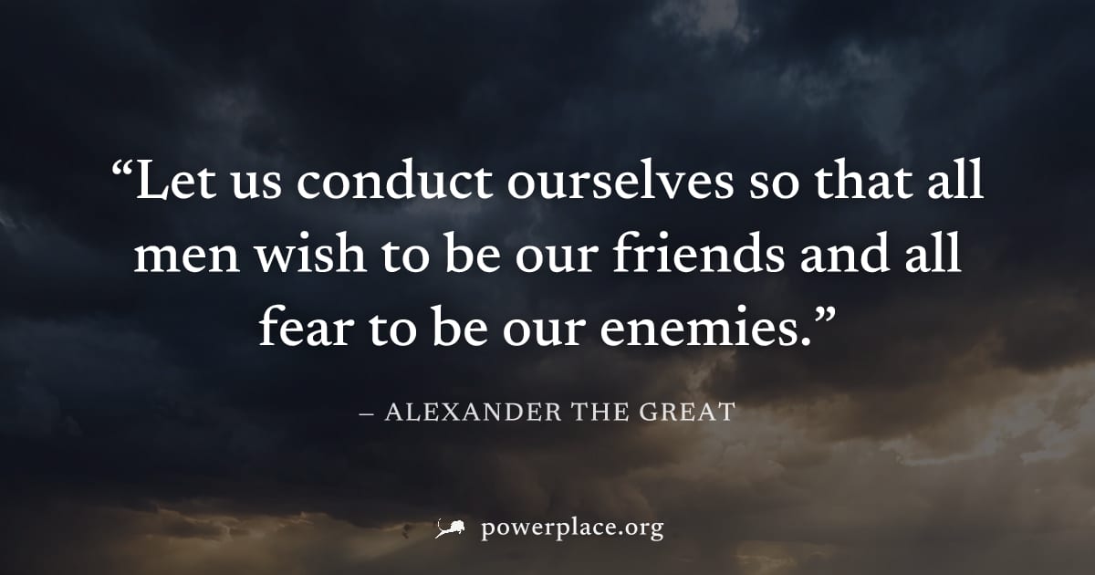 "Let us conduct ourselves so that all men wish to be our friends and all fear to be our enemies." — Alexander the Great