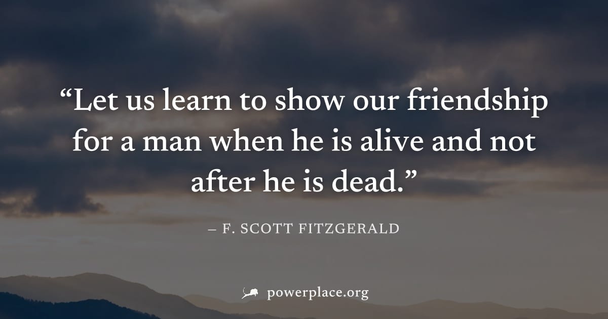 "Let us learn to show our friendship for a man when he is alive and not after he is dead." — F. Scott Fitzgerald
