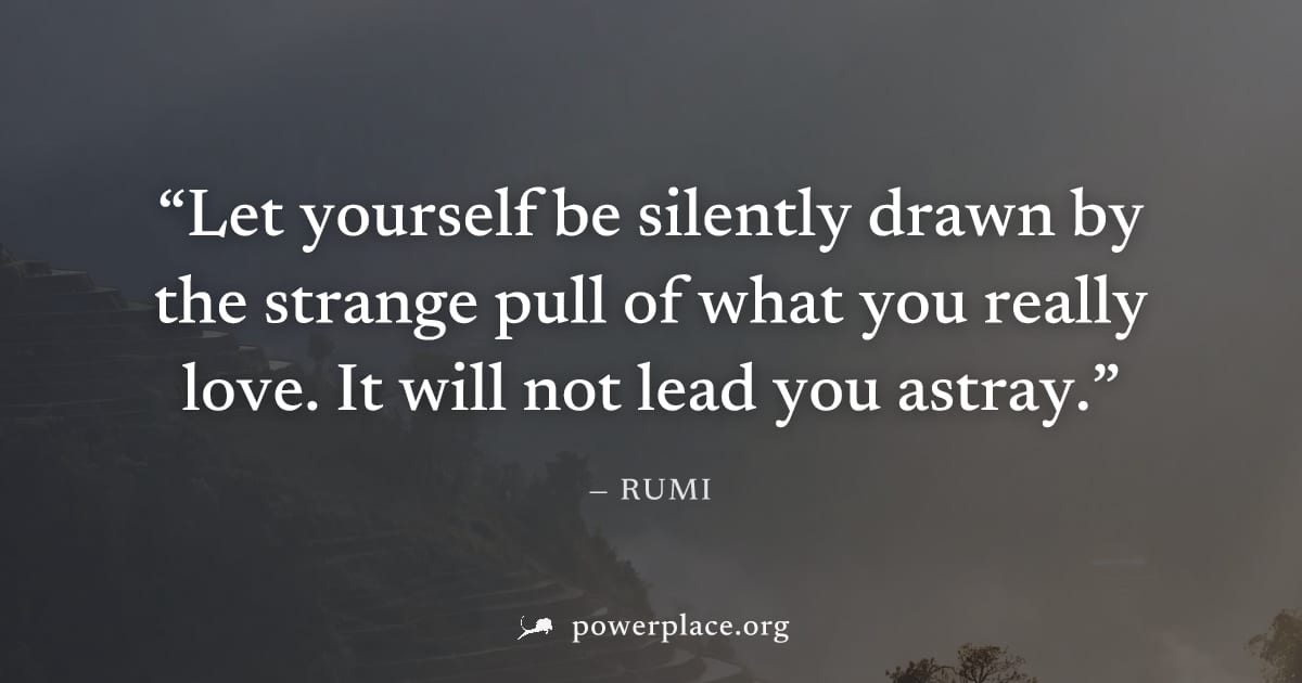 "Let yourself be silently drawn by the strange pull of what you really love. It will not lead you astray." — Rumi